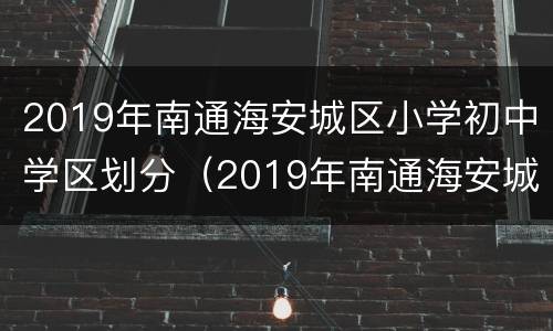 2019年南通海安城区小学初中学区划分（2019年南通海安城区小学初中学区划分表）