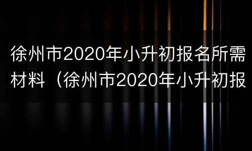 徐州市2020年小升初报名所需材料（徐州市2020年小升初报名所需材料有哪些）