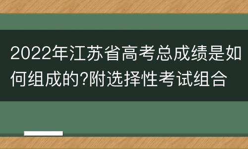 2022年江苏省高考总成绩是如何组成的?附选择性考试组合