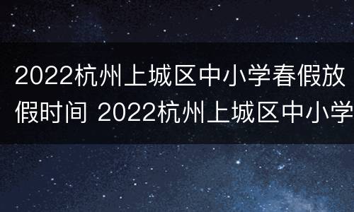 2022杭州上城区中小学春假放假时间 2022杭州上城区中小学春假放假时间表