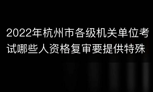 2022年杭州市各级机关单位考试哪些人资格复审要提供特殊材料?