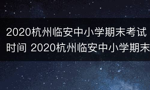 2020杭州临安中小学期末考试时间 2020杭州临安中小学期末考试时间表