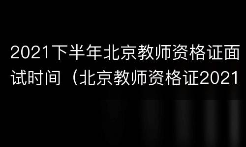 2021下半年北京教师资格证面试时间（北京教师资格证2021上半年笔试考试时间）