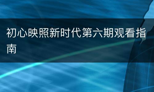 初心映照新时代第六期观看指南