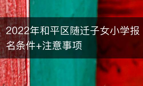 2022年和平区随迁子女小学报名条件+注意事项