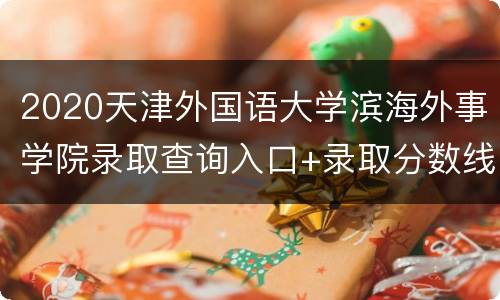 2020天津外国语大学滨海外事学院录取查询入口+录取分数线