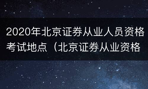 2020年北京证券从业人员资格考试地点（北京证券从业资格证报名时间2020）