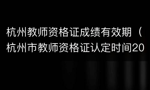 杭州教师资格证成绩有效期（杭州市教师资格证认定时间2021年上半年）