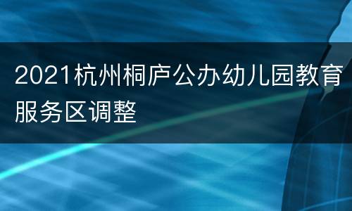 2021杭州桐庐公办幼儿园教育服务区调整