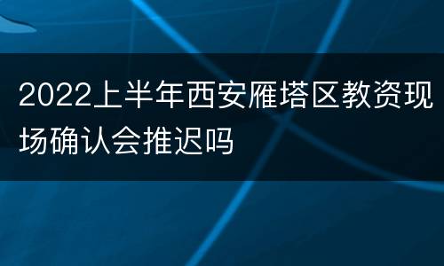 2022上半年西安雁塔区教资现场确认会推迟吗