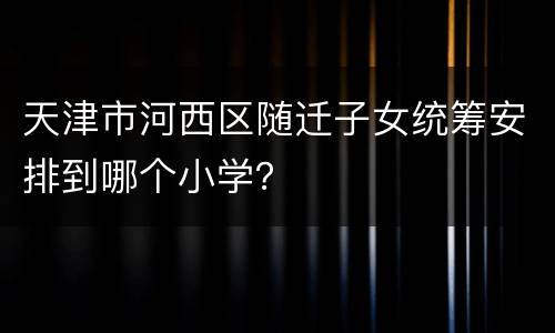 天津市河西区随迁子女统筹安排到哪个小学？