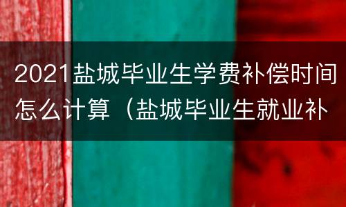 2021盐城毕业生学费补偿时间怎么计算（盐城毕业生就业补贴怎么申请）