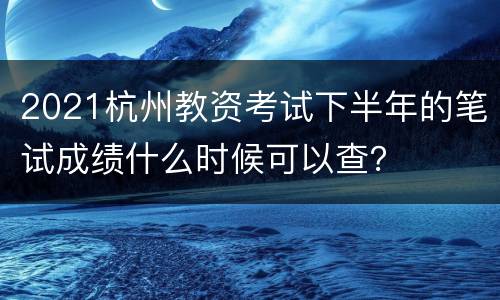 2021杭州教资考试下半年的笔试成绩什么时候可以查？