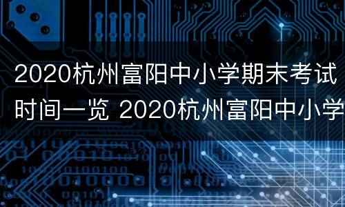 2020杭州富阳中小学期末考试时间一览 2020杭州富阳中小学期末考试时间一览表