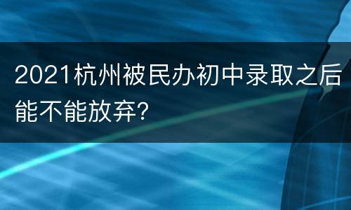 2021杭州被民办初中录取之后能不能放弃？