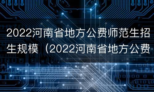 2022河南省地方公费师范生招生规模（2022河南省地方公费师范生招生规模多大）