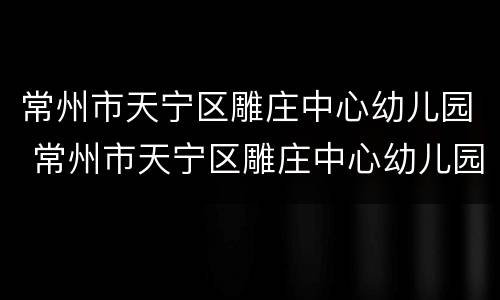 常州市天宁区雕庄中心幼儿园 常州市天宁区雕庄中心幼儿园地址