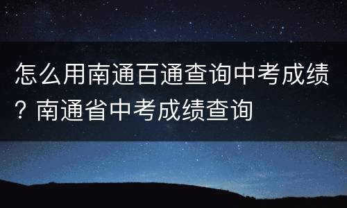 怎么用南通百通查询中考成绩? 南通省中考成绩查询