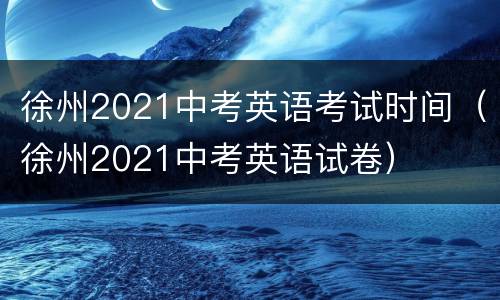 徐州2021中考英语考试时间（徐州2021中考英语试卷）