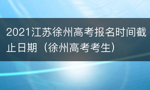 2021江苏徐州高考报名时间截止日期（徐州高考考生）