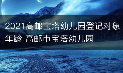 2021高邮宝塔幼儿园登记对象年龄 高邮市宝塔幼儿园