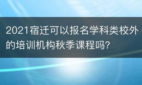 2021宿迁可以报名学科类校外的培训机构秋季课程吗？