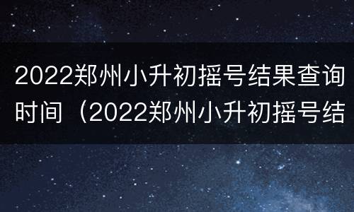 2022郑州小升初摇号结果查询时间（2022郑州小升初摇号结果查询时间表）