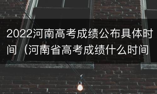 2022河南高考成绩公布具体时间（河南省高考成绩什么时间公布2021）