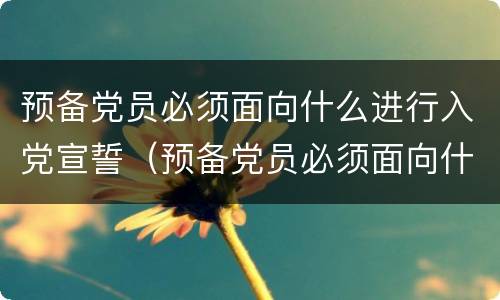 预备党员必须面向什么进行入党宣誓（预备党员必须面向什么进行入党宣誓预备期为多少年）