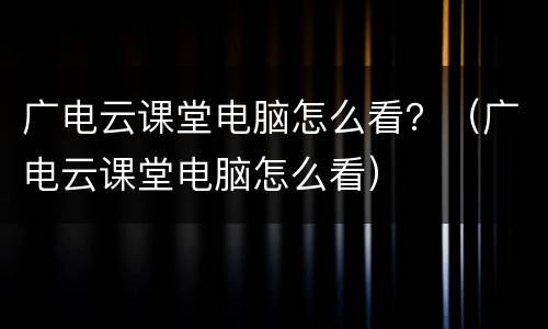 广电云课堂电脑怎么看？（广电云课堂电脑怎么看）