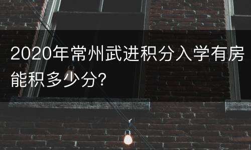 2020年常州武进积分入学有房能积多少分？