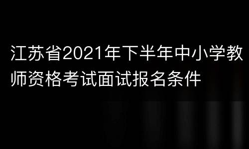 江苏省2021年下半年中小学教师资格考试面试报名条件