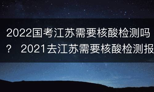 2022国考江苏需要核酸检测吗？ 2021去江苏需要核酸检测报告吗