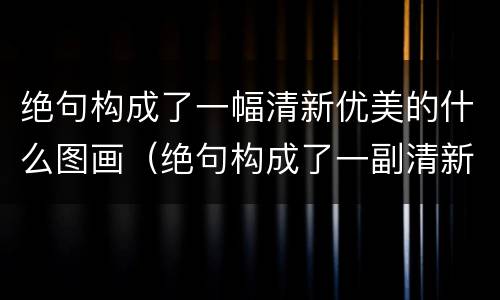 绝句构成了一幅清新优美的什么图画（绝句构成了一副清新优美的什么图画）