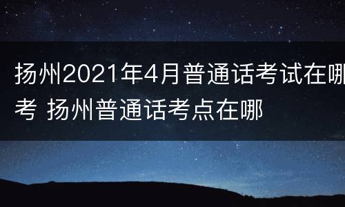 扬州2021年4月普通话考试在哪考 扬州普通话考点在哪