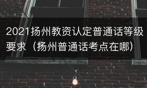 2021扬州教资认定普通话等级要求（扬州普通话考点在哪）