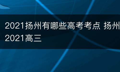 2021扬州有哪些高考考点 扬州2021高三