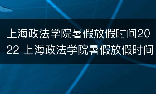 上海政法学院暑假放假时间2022 上海政法学院暑假放假时间2021