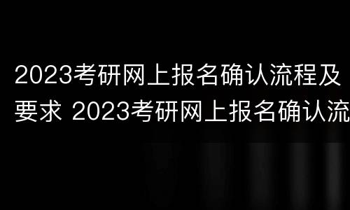 2023考研网上报名确认流程及要求 2023考研网上报名确认流程及要求详解