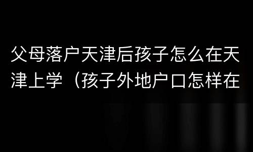 父母落户天津后孩子怎么在天津上学（孩子外地户口怎样在天津入学）