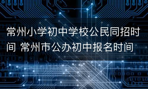 常州小学初中学校公民同招时间 常州市公办初中报名时间