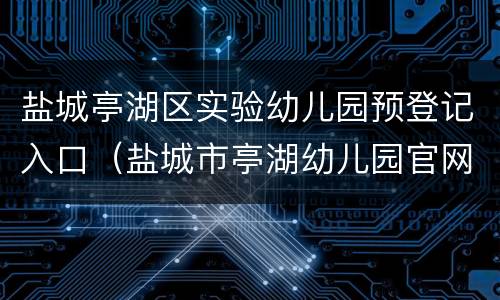 盐城亭湖区实验幼儿园预登记入口（盐城市亭湖幼儿园官网报名）