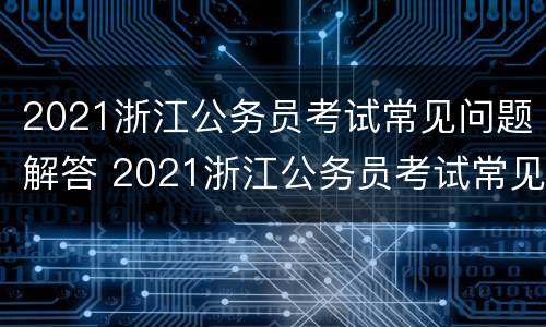 2021浙江公务员考试常见问题解答 2021浙江公务员考试常见问题解答视频