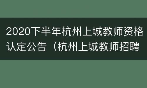 2020下半年杭州上城教师资格认定公告（杭州上城教师招聘2020公告）