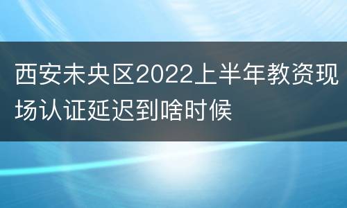 西安未央区2022上半年教资现场认证延迟到啥时候