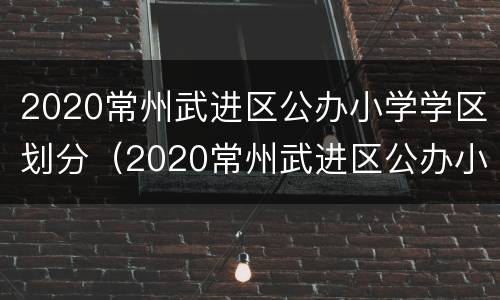 2020常州武进区公办小学学区划分（2020常州武进区公办小学学区划分图）