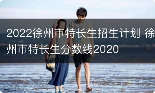 2022徐州市特长生招生计划 徐州市特长生分数线2020