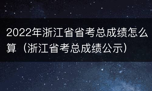 2022年浙江省省考总成绩怎么算（浙江省考总成绩公示）