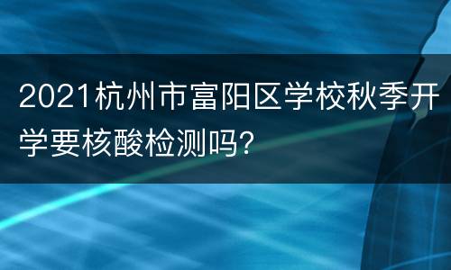 2021杭州市富阳区学校秋季开学要核酸检测吗？