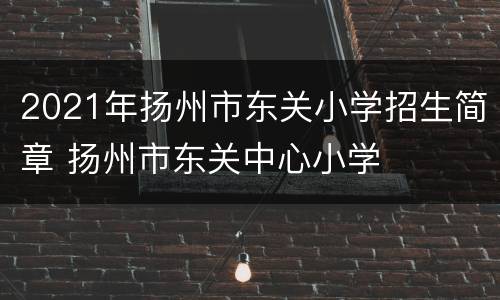 2021年扬州市东关小学招生简章 扬州市东关中心小学